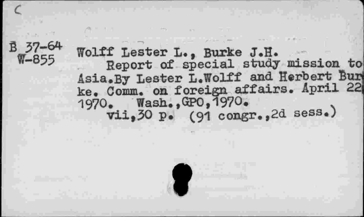 ﻿S 57-64 W-855
Wolff Lester L. , Burke J.H.
Report of special study mission to Asia.By Lester L.Wolff and Herbert 7 ke. Comm, on foreign affairs. April 1970. Wash.,GPO,1970*	.
vii,50 p. (91 congr.,2d sess.)